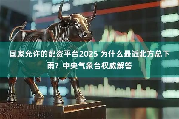 国家允许的配资平台2025 为什么最近北方总下雨？中央气象台权威解答
