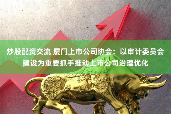 炒股配资交流 厦门上市公司协会：以审计委员会建设为重要抓手推动上市公司治理优化