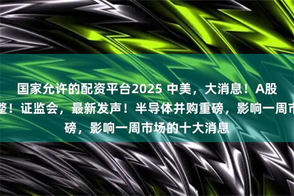 国家允许的配资平台2025 中美，大消息！A股，重要指数调整！证监会，最新发声！半导体并购重磅，影响一周市场的十大消息