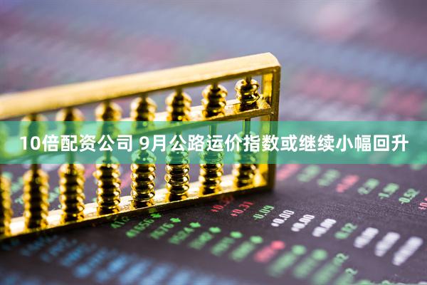 10倍配资公司 9月公路运价指数或继续小幅回升