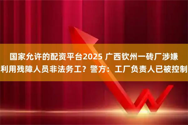 国家允许的配资平台2025 广西钦州一砖厂涉嫌利用残障人员非法务工？警方：工厂负责人已被控制