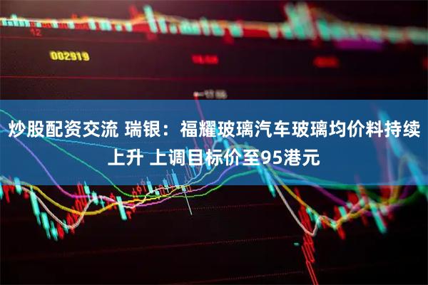 炒股配资交流 瑞银：福耀玻璃汽车玻璃均价料持续上升 上调目标价至95港元