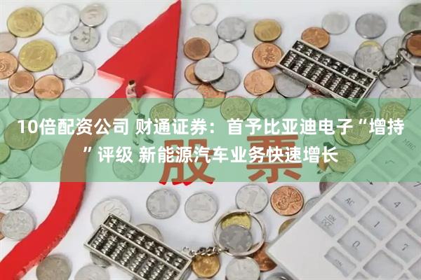 10倍配资公司 财通证券：首予比亚迪电子“增持”评级 新能源汽车业务快速增长