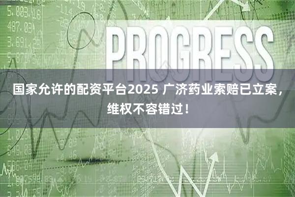 国家允许的配资平台2025 广济药业索赔已立案，维权不容错过！