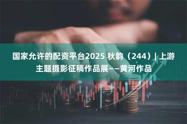 国家允许的配资平台2025 秋韵（244）| 上游主题摄影征稿作品展——黄河作品