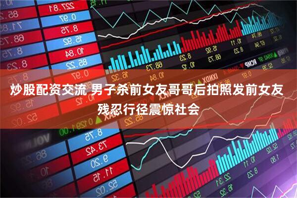 炒股配资交流 男子杀前女友哥哥后拍照发前女友 残忍行径震惊社会