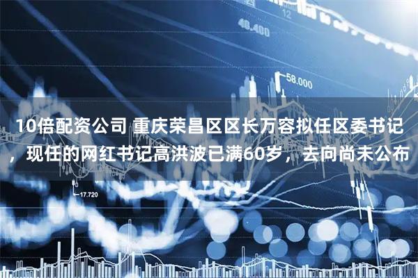 10倍配资公司 重庆荣昌区区长万容拟任区委书记，现任的网红书记高洪波已满60岁，去向尚未公布