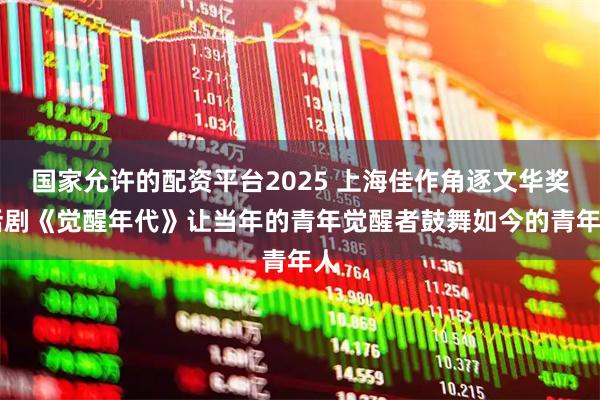 国家允许的配资平台2025 上海佳作角逐文华奖|话剧《觉醒年代》让当年的青年觉醒者鼓舞如今的青年人
