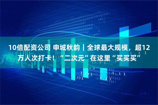 10倍配资公司 申城秋韵｜全球最大规模，超12万人次打卡！“二次元”在这里“买买买”